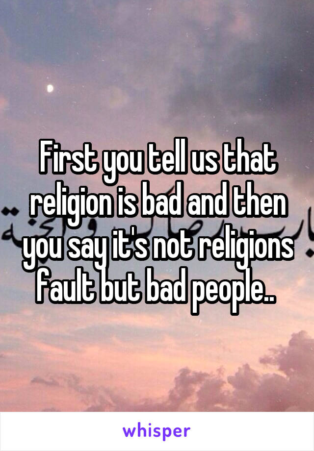 First you tell us that religion is bad and then you say it's not religions fault but bad people.. 