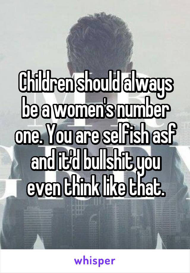 Children should always be a women's number one. You are selfish asf and it'd bullshit you even think like that.