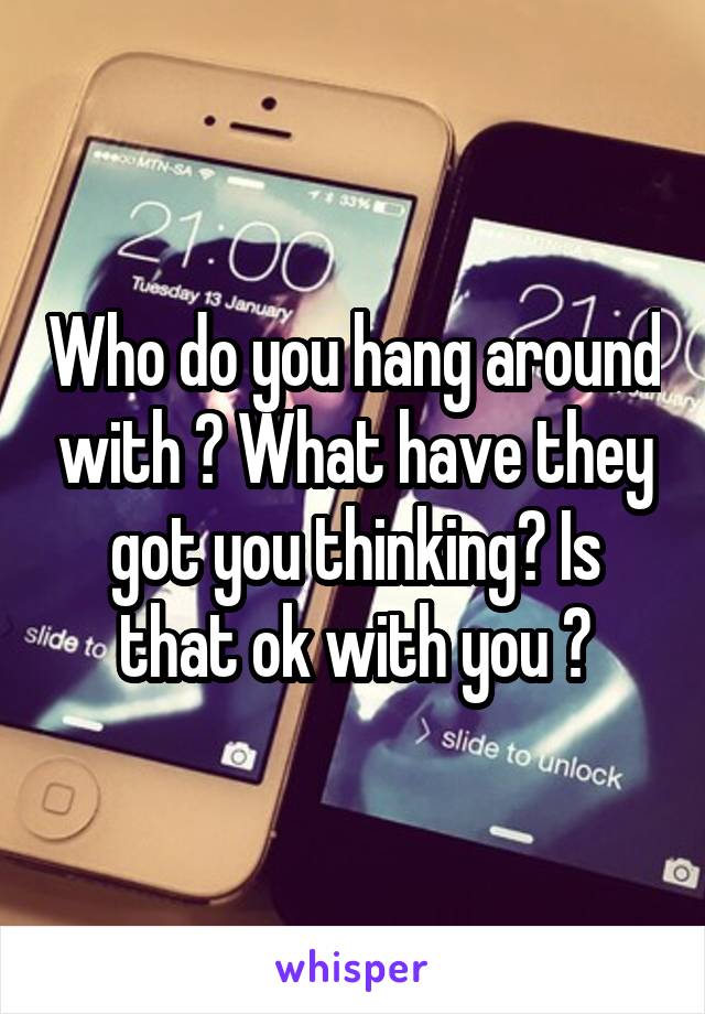 Who do you hang around with ? What have they got you thinking? Is that ok with you ?