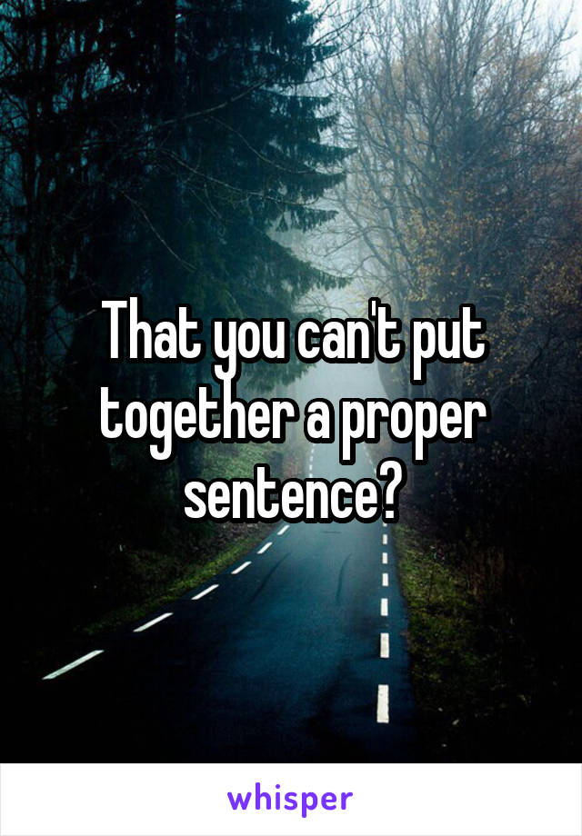 That you can't put together a proper sentence?