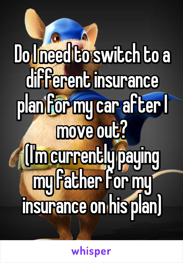 Do I need to switch to a different insurance plan for my car after I move out?
(I'm currently paying my father for my insurance on his plan)