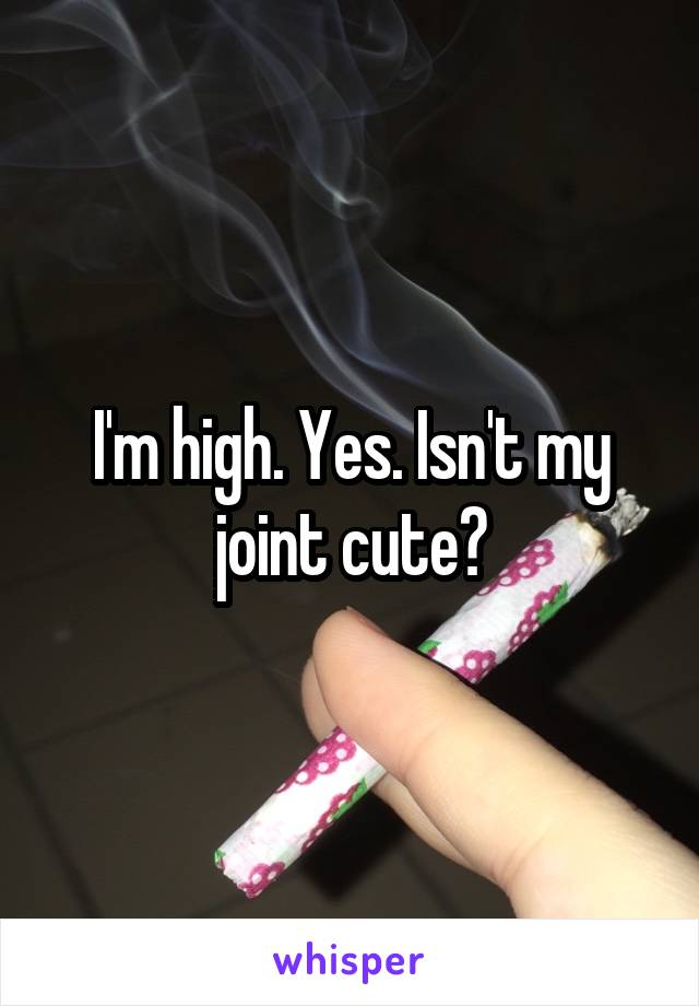 I'm high. Yes. Isn't my joint cute?