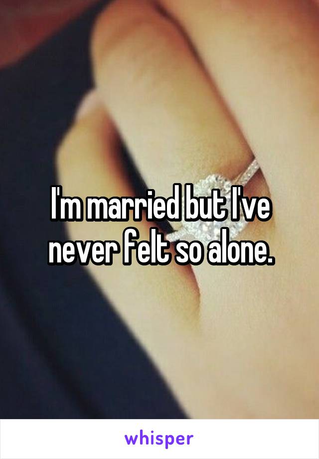 I'm married but I've never felt so alone.