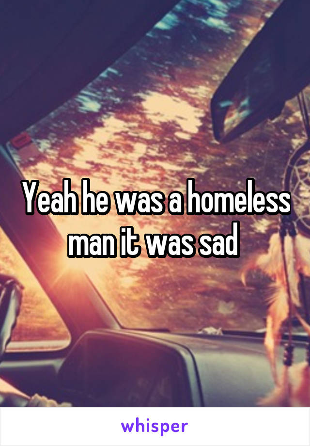 Yeah he was a homeless man it was sad 