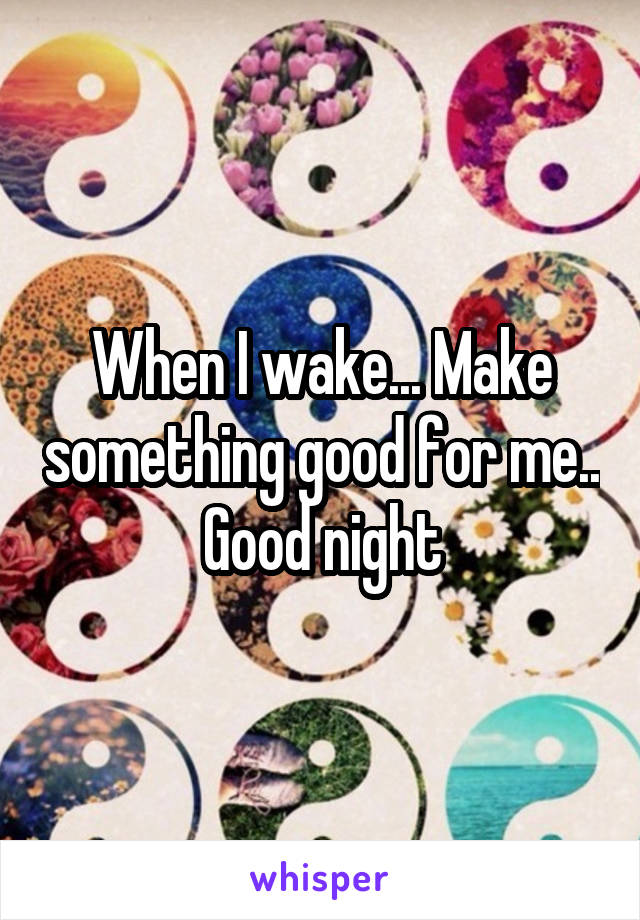 When I wake... Make something good for me.. Good night