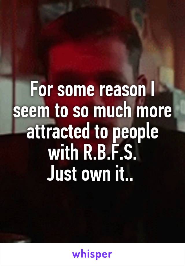 For some reason I seem to so much more attracted to people with R.B.F.S.
Just own it.. 