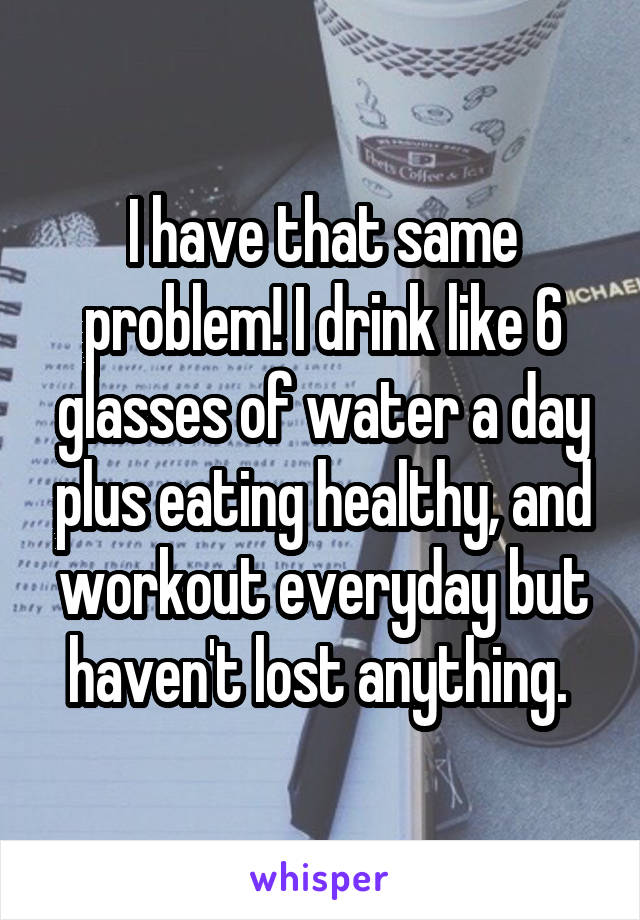 I have that same problem! I drink like 6 glasses of water a day plus eating healthy, and workout everyday but haven't lost anything. 