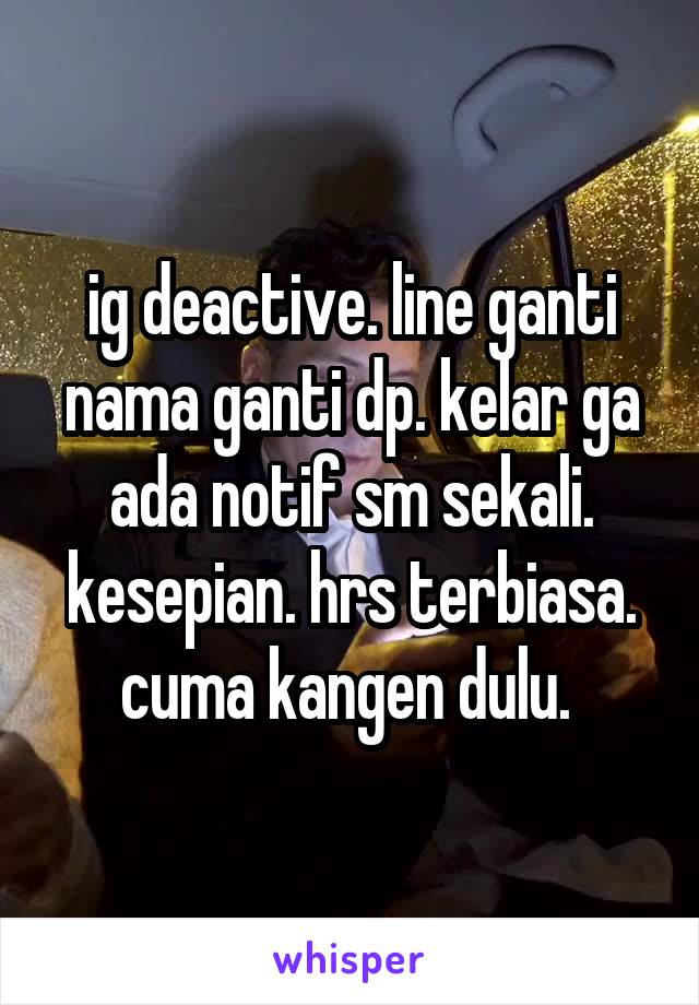 ig deactive. line ganti nama ganti dp. kelar ga ada notif sm sekali. kesepian. hrs terbiasa. cuma kangen dulu. 