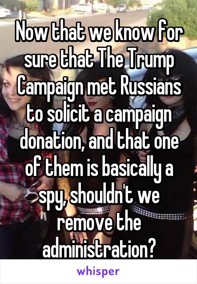 Now that we know for sure that The Trump Campaign met Russians to solicit a campaign donation, and that one of them is basically a spy, shouldn't we remove the administration?