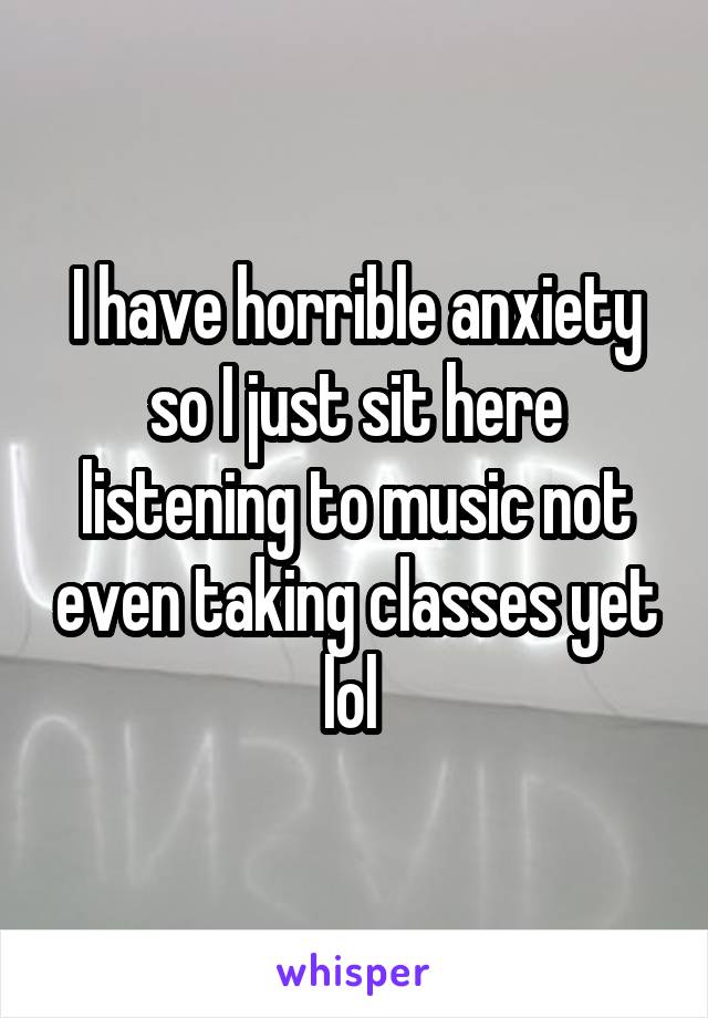 I have horrible anxiety so I just sit here listening to music not even taking classes yet lol 