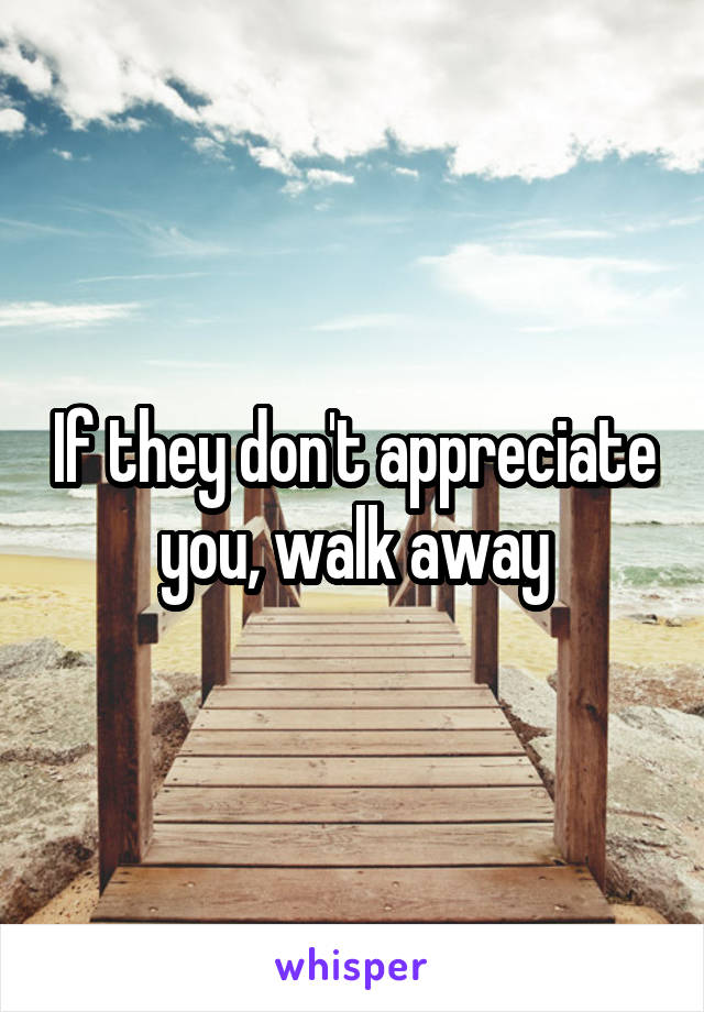 If they don't appreciate you, walk away