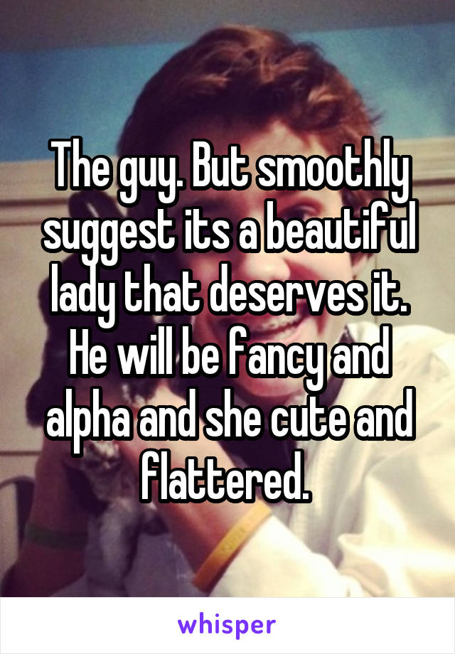 The guy. But smoothly suggest its a beautiful lady that deserves it. He will be fancy and alpha and she cute and flattered. 