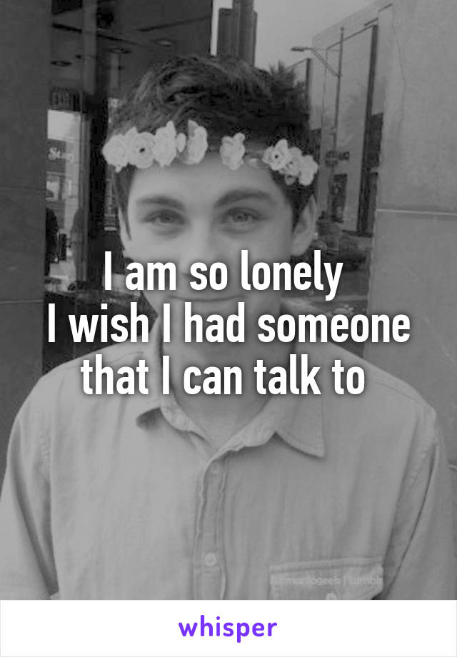 I am so lonely 
I wish I had someone that I can talk to 