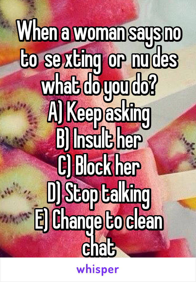 When a woman says no to  se xting  or  nu des what do you do?
A) Keep asking
B) Insult her
C) Block her
D) Stop talking
E) Change to clean chat