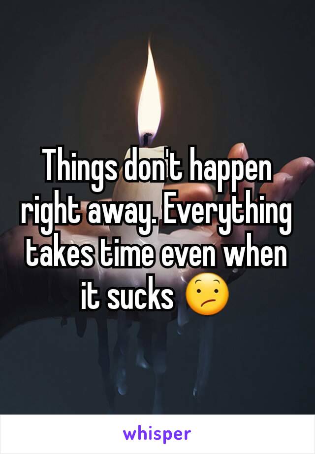 Things don't happen right away. Everything takes time even when it sucks 😕