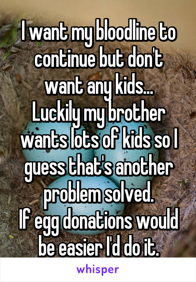 I want my bloodline to continue but don't want any kids...
Luckily my brother wants lots of kids so I guess that's another problem solved.
If egg donations would be easier I'd do it.