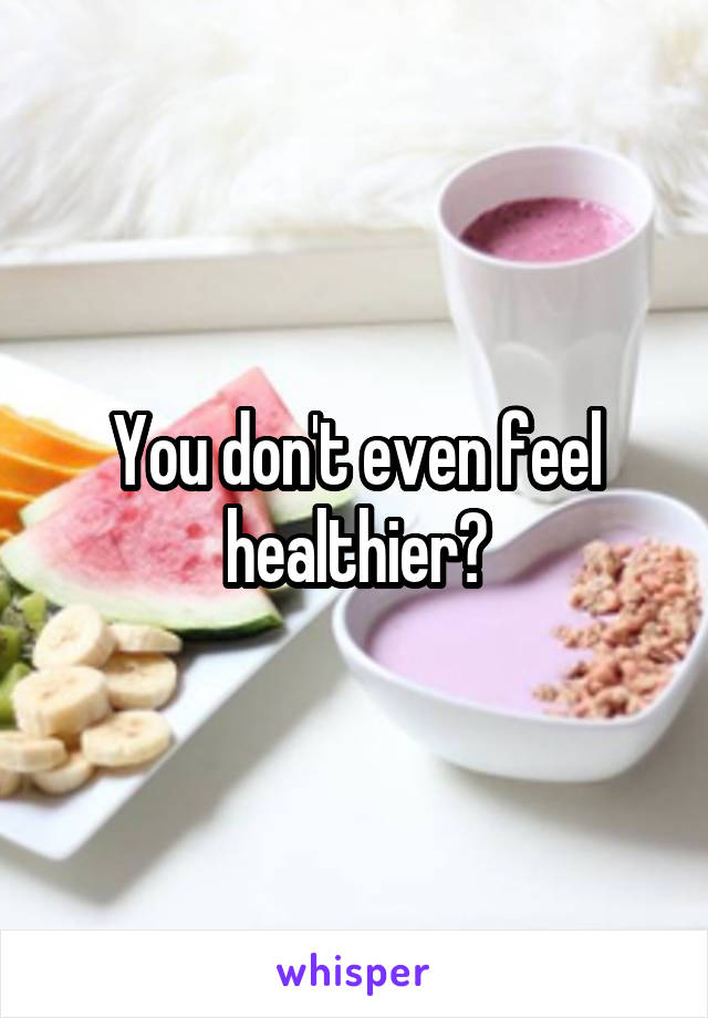 You don't even feel healthier?