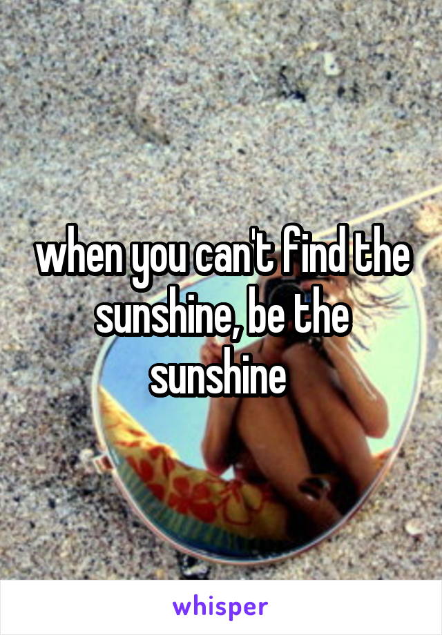 when you can't find the sunshine, be the sunshine 