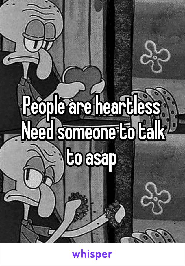 People are heartless 
Need someone to talk to asap 