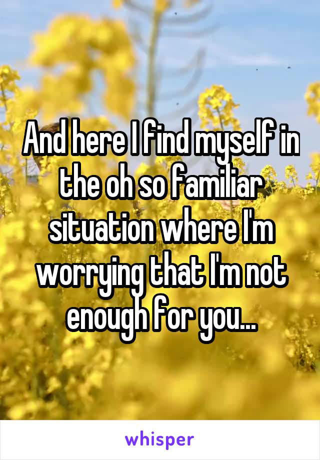 And here I find myself in the oh so familiar situation where I'm worrying that I'm not enough for you...