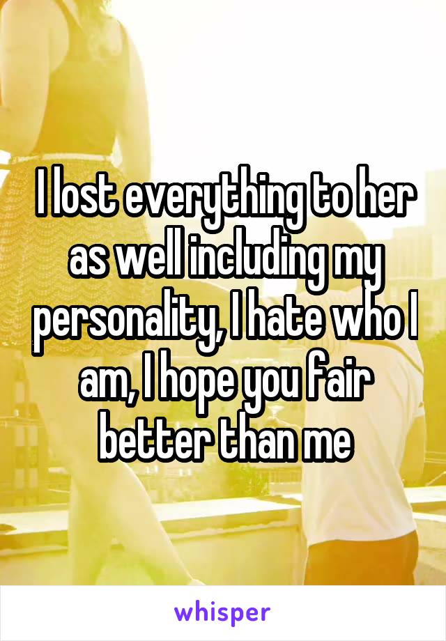 I lost everything to her as well including my personality, I hate who I am, I hope you fair better than me