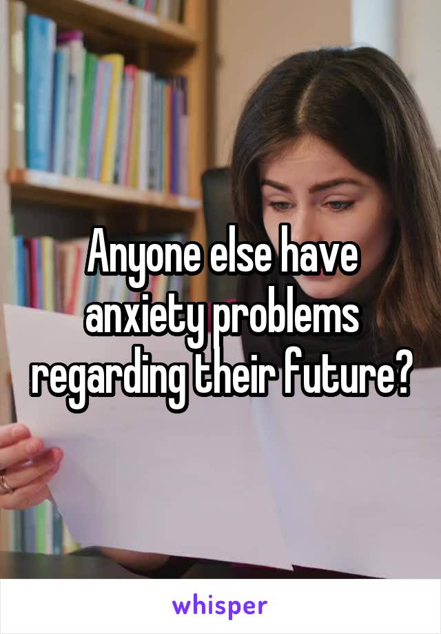 Anyone else have anxiety problems regarding their future?