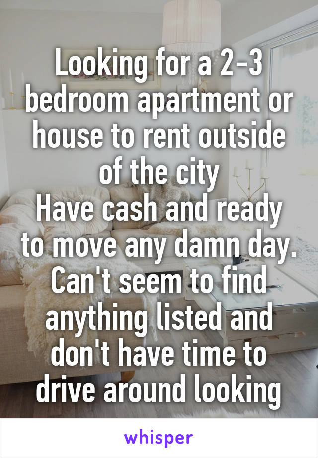 Looking for a 2-3 bedroom apartment or house to rent outside of the city
Have cash and ready to move any damn day. Can't seem to find anything listed and don't have time to drive around looking