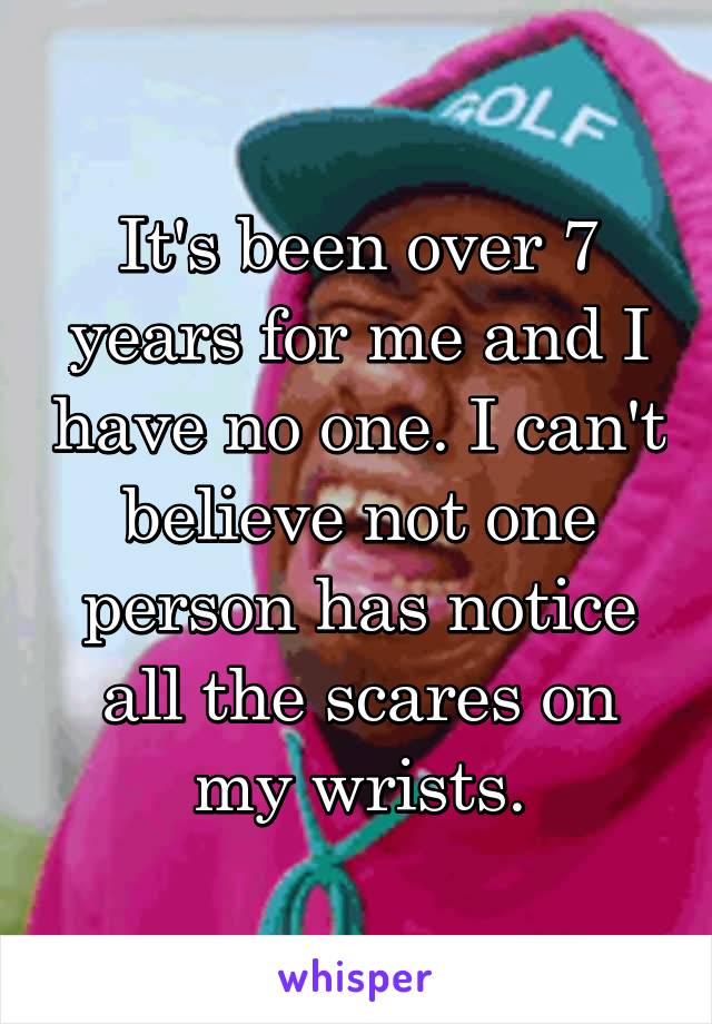 It's been over 7 years for me and I have no one. I can't believe not one person has notice all the scares on my wrists.