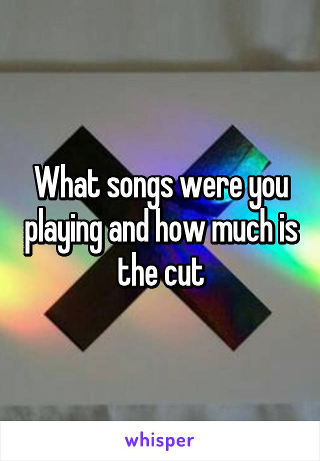 What songs were you playing and how much is the cut