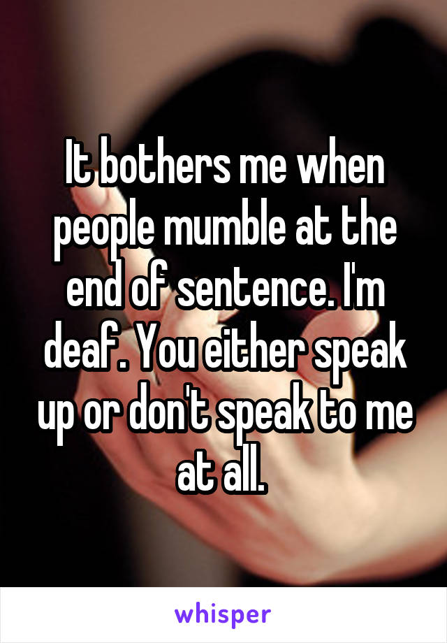 It bothers me when people mumble at the end of sentence. I'm deaf. You either speak up or don't speak to me at all. 