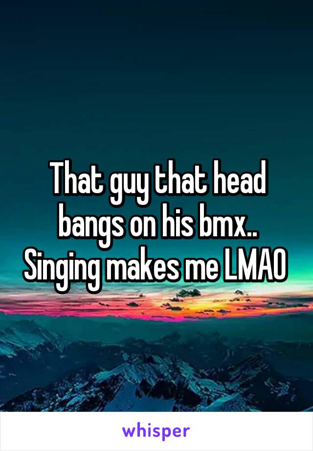 That guy that head bangs on his bmx.. Singing makes me LMAO 