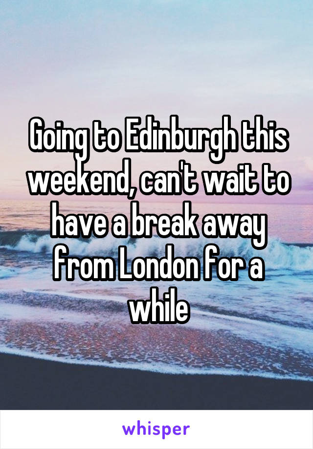 Going to Edinburgh this weekend, can't wait to have a break away from London for a while