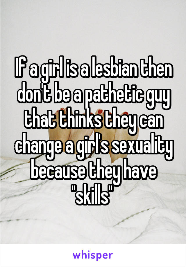 If a girl is a lesbian then don't be a pathetic guy that thinks they can change a girl's sexuality because they have "skills" 