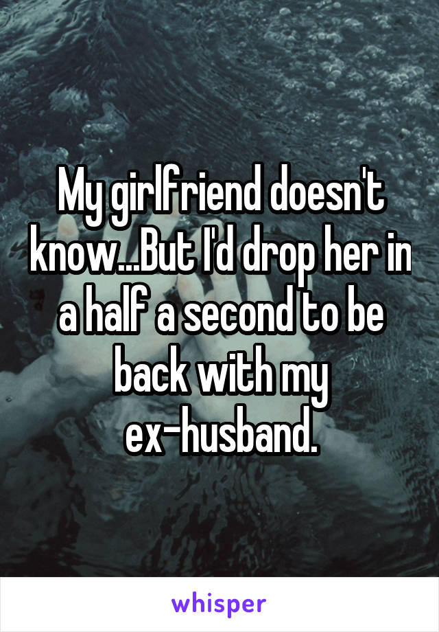 My girlfriend doesn't know...But I'd drop her in a half a second to be back with my ex-husband.