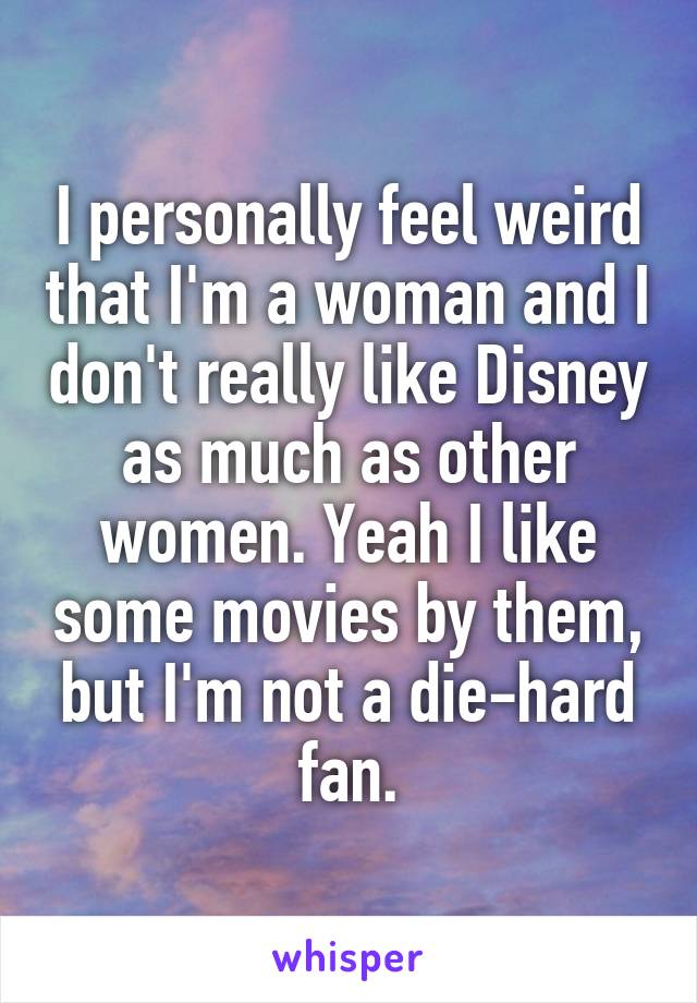 I personally feel weird that I'm a woman and I don't really like Disney as much as other women. Yeah I like some movies by them, but I'm not a die-hard fan.