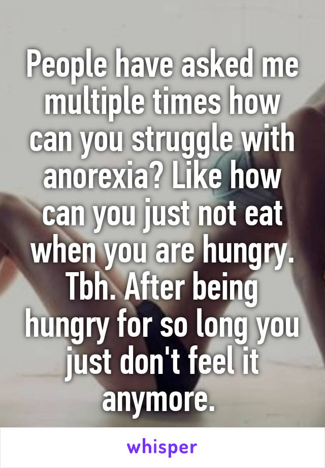 People have asked me multiple times how can you struggle with anorexia? Like how can you just not eat when you are hungry. Tbh. After being hungry for so long you just don't feel it anymore. 