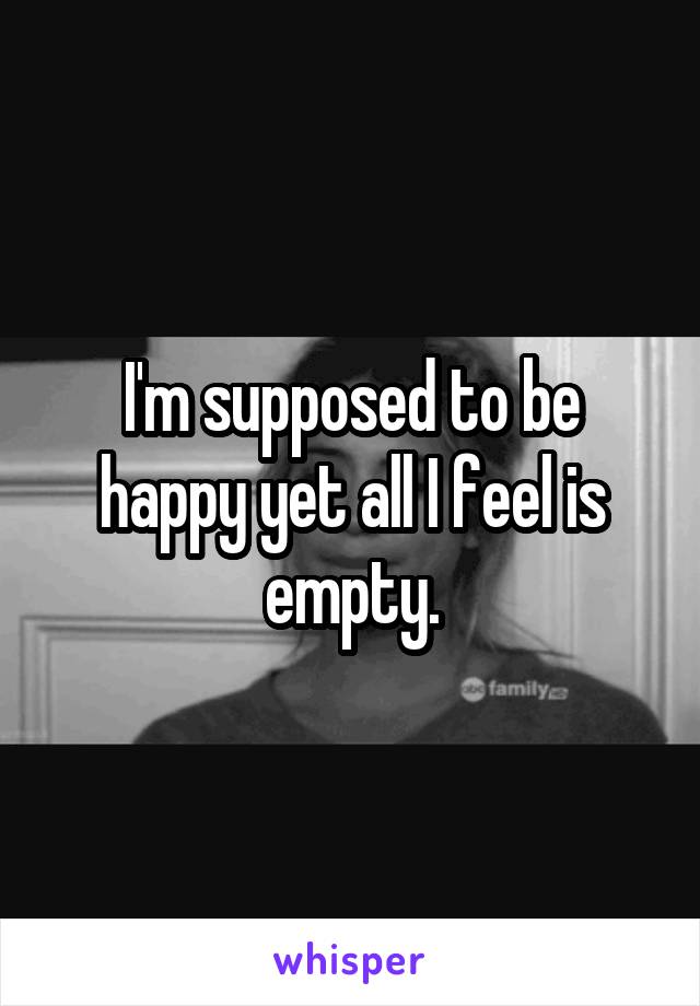 I'm supposed to be happy yet all I feel is empty.