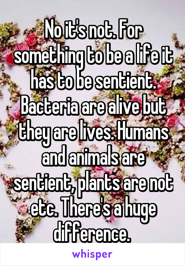 No it's not. For something to be a life it has to be sentient. Bacteria are alive but they are lives. Humans and animals are sentient, plants are not etc. There's a huge difference. 