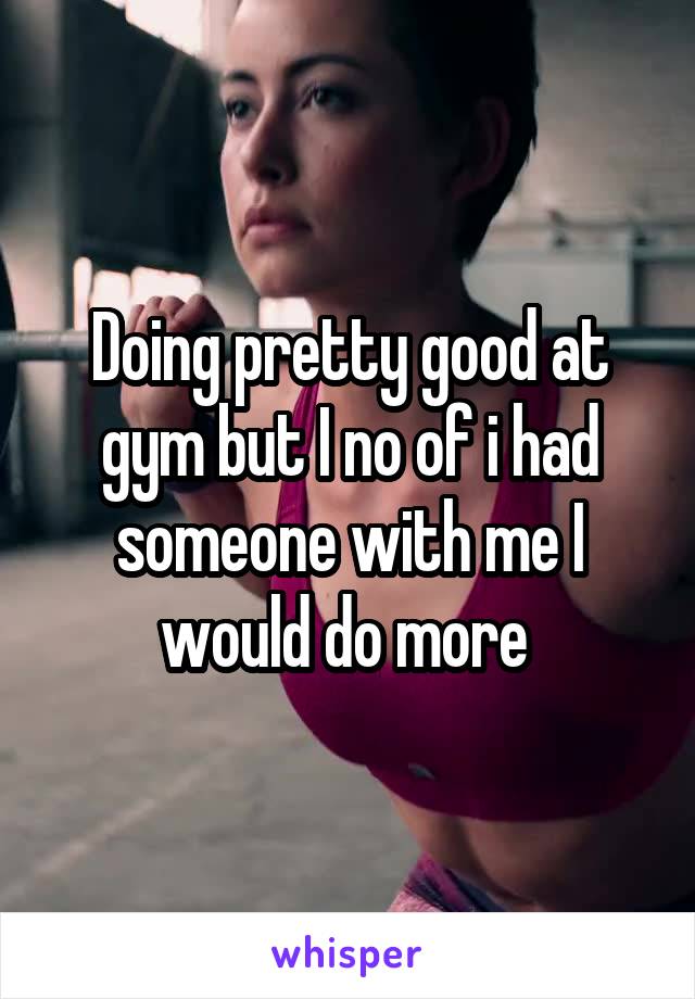 Doing pretty good at gym but I no of i had someone with me I would do more 