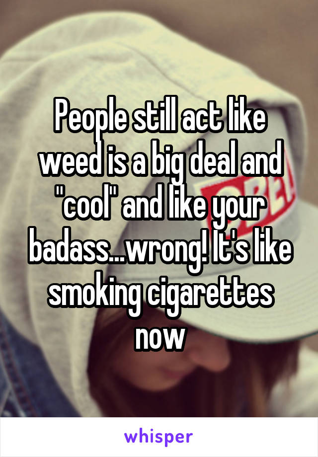 People still act like weed is a big deal and "cool" and like your badass...wrong! It's like smoking cigarettes now