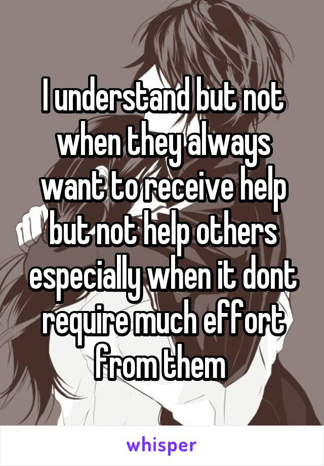 I understand but not when they always want to receive help but not help others especially when it dont require much effort from them 