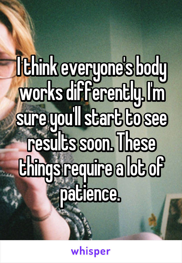 I think everyone's body works differently. I'm sure you'll start to see results soon. These things require a lot of patience. 