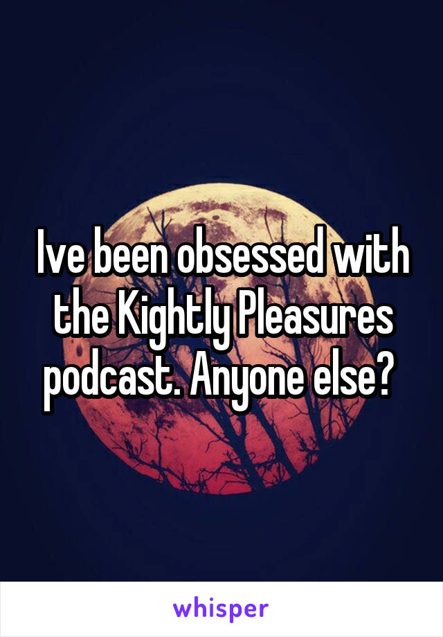 Ive been obsessed with the Kightly Pleasures podcast. Anyone else? 