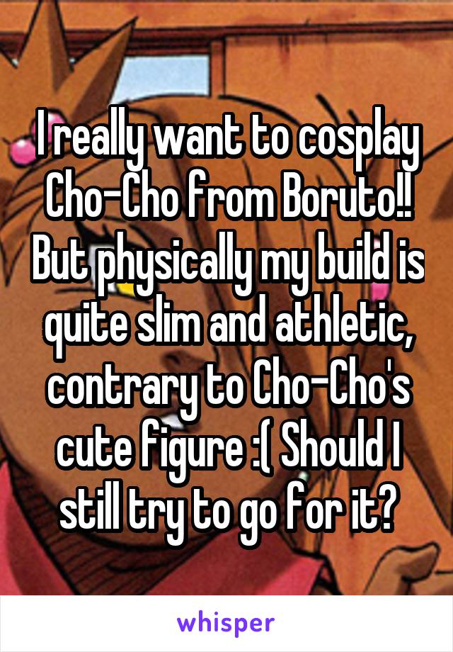 I really want to cosplay Cho-Cho from Boruto!! But physically my build is quite slim and athletic, contrary to Cho-Cho's cute figure :( Should I still try to go for it?