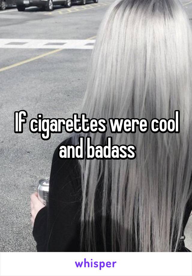 If cigarettes were cool and badass