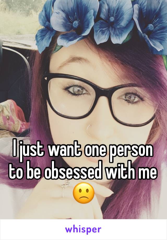 I just want one person to be obsessed with me 🙁