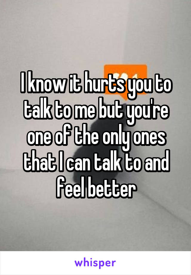 I know it hurts you to talk to me but you're one of the only ones that I can talk to and feel better