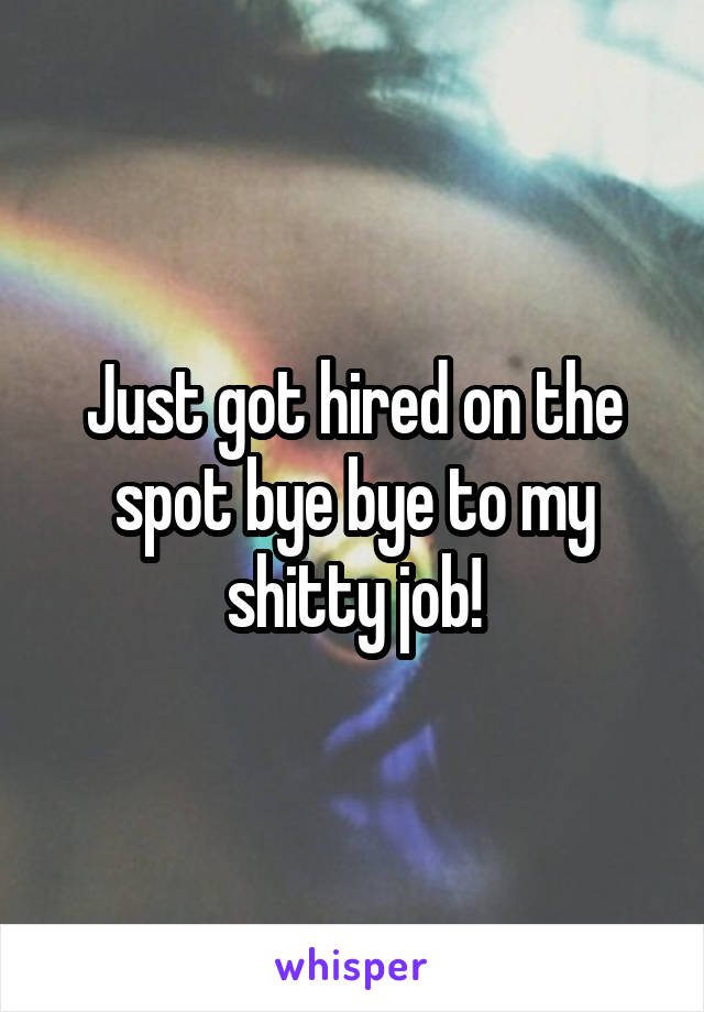 Just got hired on the spot bye bye to my shitty job!