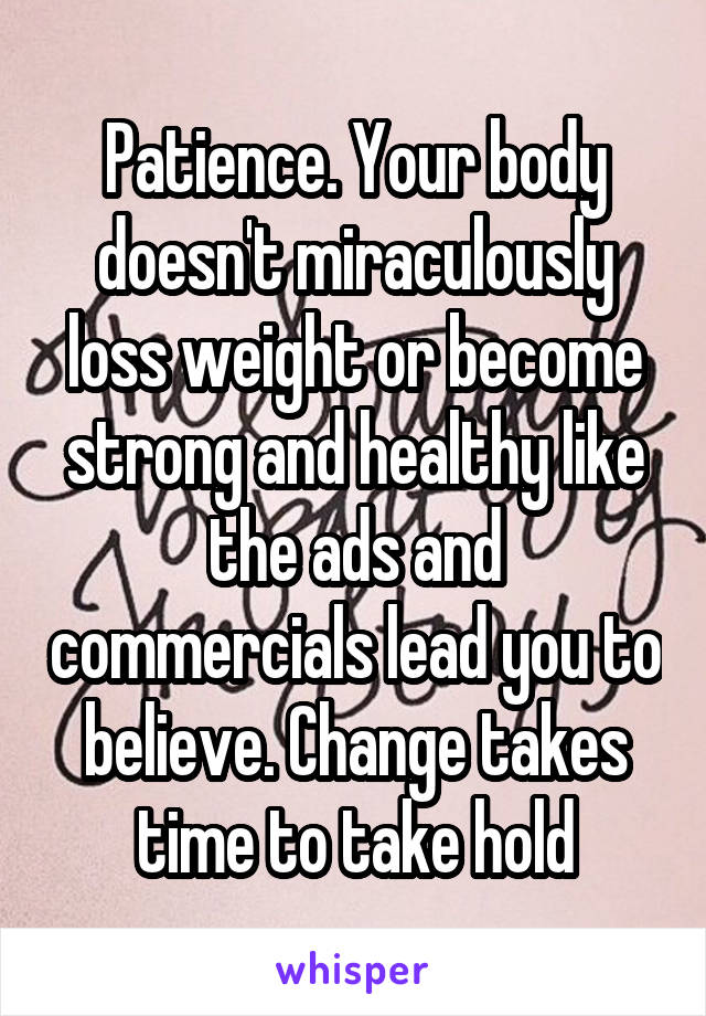 Patience. Your body doesn't miraculously loss weight or become strong and healthy like the ads and commercials lead you to believe. Change takes time to take hold