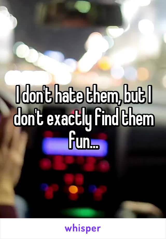 I don't hate them, but I don't exactly find them fun...